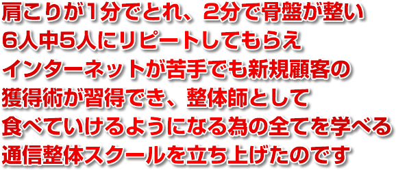 肩こりが1分でとれ、2分で骨盤が整い、6人中5人にリピートしてもらえ、インターネットが苦手でも新規顧客の獲得術が習得でき、整体師として食べていけるようになる為の全てを学べる通信整体スクールを立ち上げたのです