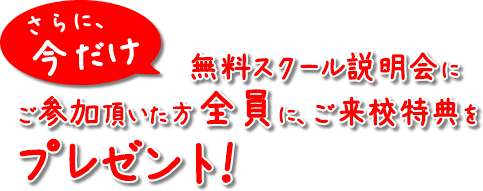 さらに、今だけ無料説明会にご参加頂いた方全員に、ご来校特典をプレゼント！