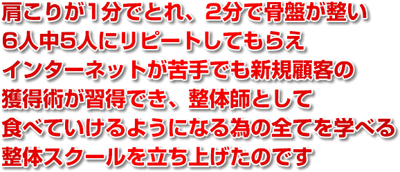 肩こりが1分でとれ、2分で骨盤が整い、6人中5人にリピートしてもらえ、インターネットが苦手でも新規顧客の獲得術が習得でき、整体師として食べていけるようになる為の全てを学べる整体スクールを立ち上げたのです