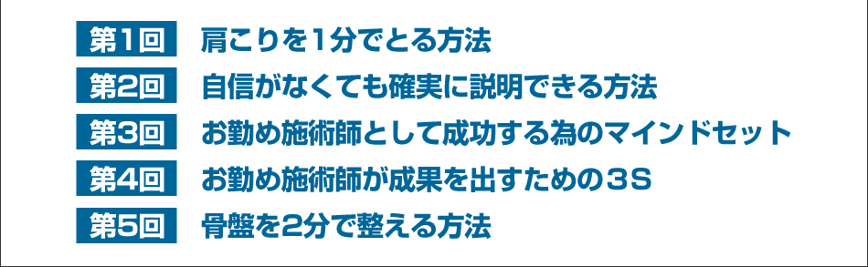 第1回 肩こりを1分でとる方法、第2回 自信がなくても確実に説明できる方法、第3回 お勤め施術師として成功する為のマインドセット、第4回 お勤め施術師が成果を出すための３S、第5回 骨盤を2分で整える方法