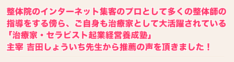整体院のインターネット集客のプロとして多くの整体師の指導をする傍ら、ご自身も治療家として大活躍されている「治療家・セラピスト起業経営養成塾」主宰 吉田しょういち先生から推薦の声を頂きました!