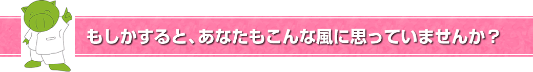 もしかすると、あなたもこんな風に思っていませんか？