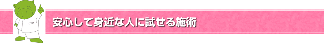 安心して身近な人に試せる施術